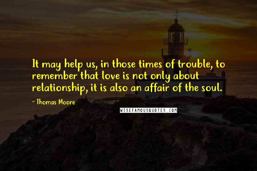 Thomas Moore Quotes: It may help us, in those times of trouble, to remember that love is not only about relationship, it is also an affair of the soul.