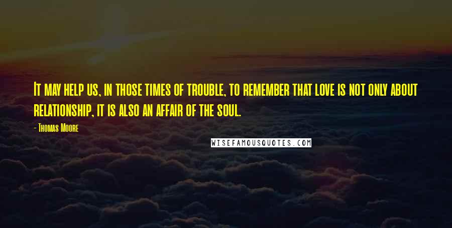Thomas Moore Quotes: It may help us, in those times of trouble, to remember that love is not only about relationship, it is also an affair of the soul.