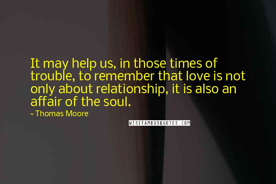 Thomas Moore Quotes: It may help us, in those times of trouble, to remember that love is not only about relationship, it is also an affair of the soul.