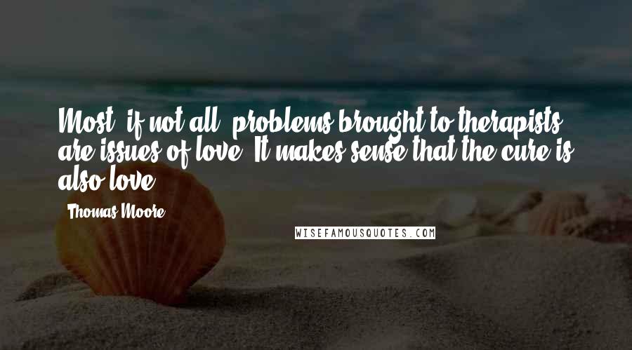 Thomas Moore Quotes: Most, if not all, problems brought to therapists are issues of love. It makes sense that the cure is also love.