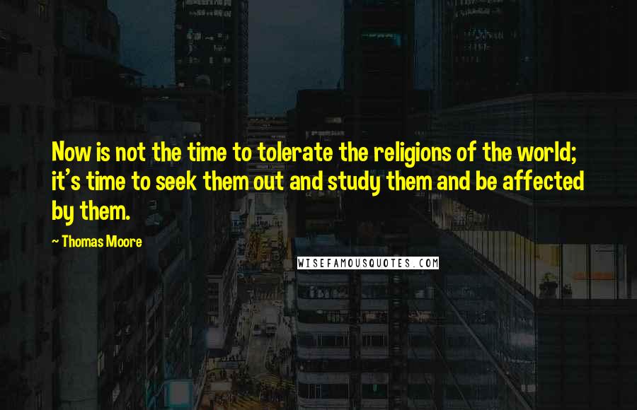 Thomas Moore Quotes: Now is not the time to tolerate the religions of the world; it's time to seek them out and study them and be affected by them.