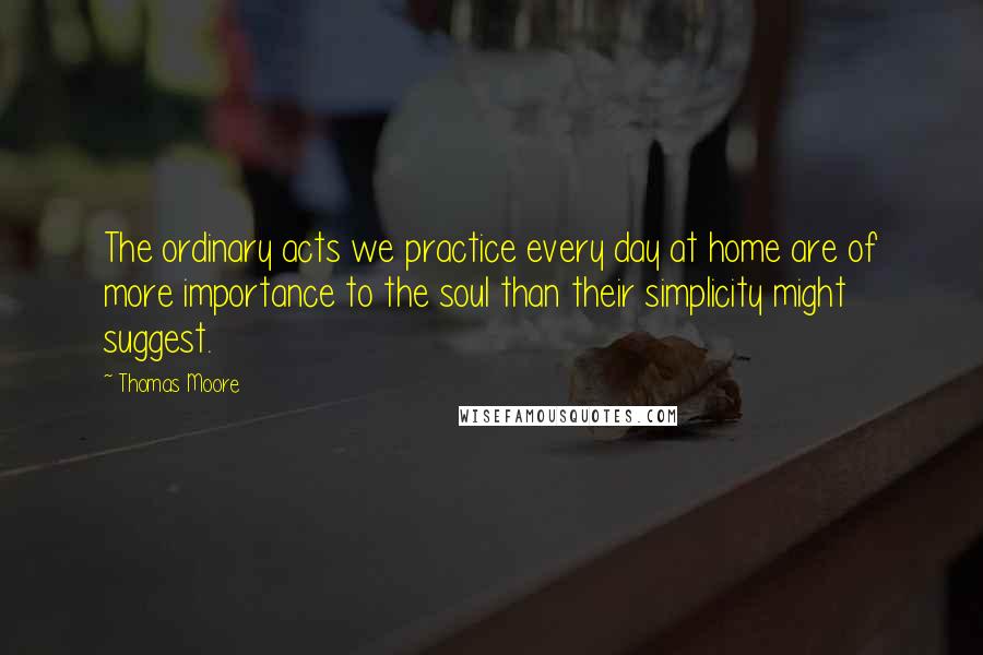 Thomas Moore Quotes: The ordinary acts we practice every day at home are of more importance to the soul than their simplicity might suggest.