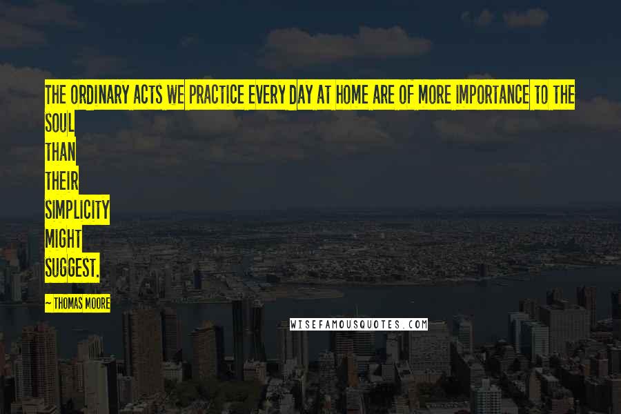 Thomas Moore Quotes: The ordinary acts we practice every day at home are of more importance to the soul than their simplicity might suggest.