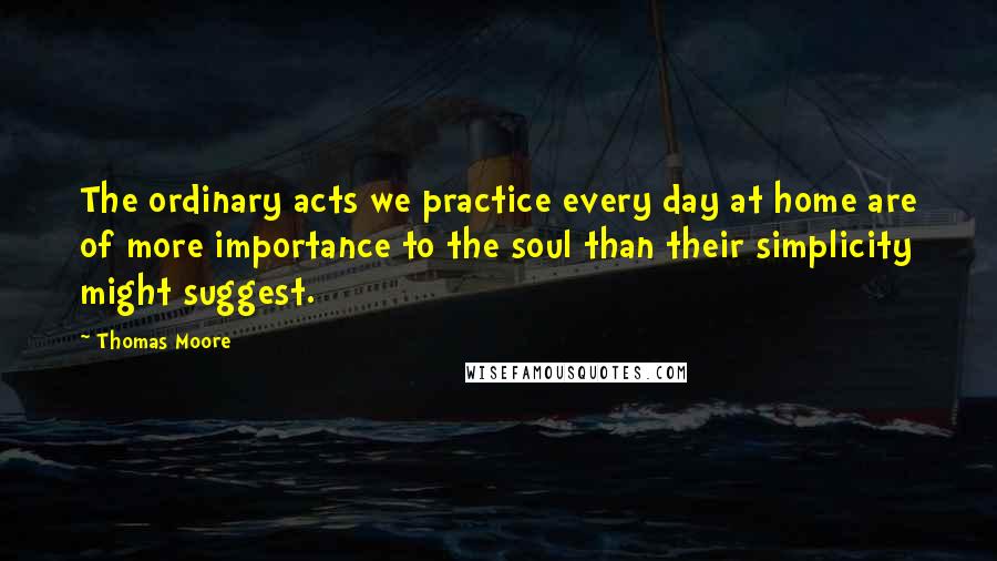 Thomas Moore Quotes: The ordinary acts we practice every day at home are of more importance to the soul than their simplicity might suggest.
