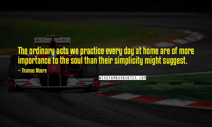 Thomas Moore Quotes: The ordinary acts we practice every day at home are of more importance to the soul than their simplicity might suggest.