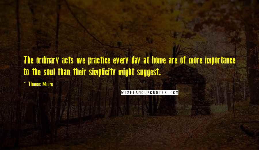 Thomas Moore Quotes: The ordinary acts we practice every day at home are of more importance to the soul than their simplicity might suggest.