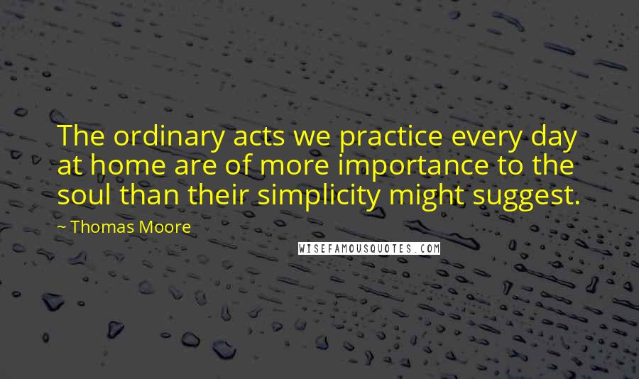 Thomas Moore Quotes: The ordinary acts we practice every day at home are of more importance to the soul than their simplicity might suggest.