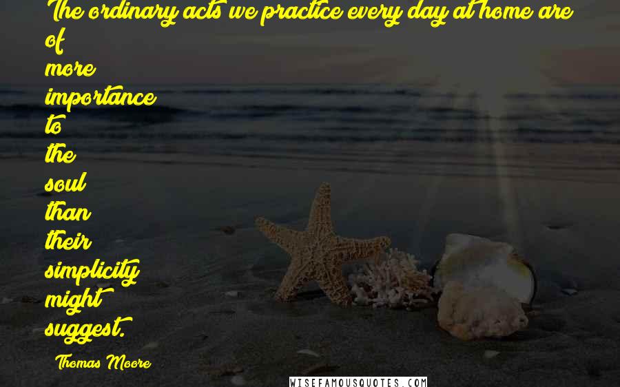 Thomas Moore Quotes: The ordinary acts we practice every day at home are of more importance to the soul than their simplicity might suggest.