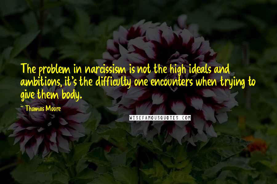 Thomas Moore Quotes: The problem in narcissism is not the high ideals and ambitions, it's the difficulty one encounters when trying to give them body.