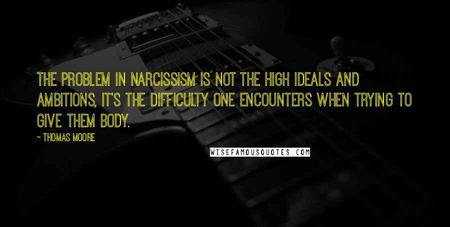 Thomas Moore Quotes: The problem in narcissism is not the high ideals and ambitions, it's the difficulty one encounters when trying to give them body.