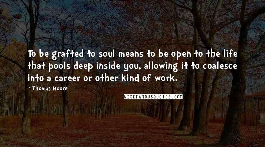 Thomas Moore Quotes: To be grafted to soul means to be open to the life that pools deep inside you, allowing it to coalesce into a career or other kind of work.