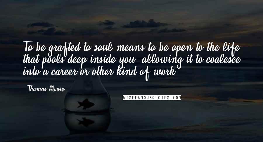 Thomas Moore Quotes: To be grafted to soul means to be open to the life that pools deep inside you, allowing it to coalesce into a career or other kind of work.