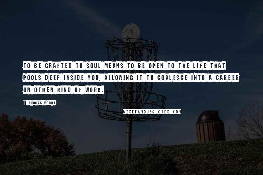 Thomas Moore Quotes: To be grafted to soul means to be open to the life that pools deep inside you, allowing it to coalesce into a career or other kind of work.