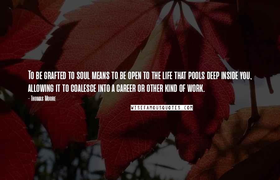 Thomas Moore Quotes: To be grafted to soul means to be open to the life that pools deep inside you, allowing it to coalesce into a career or other kind of work.