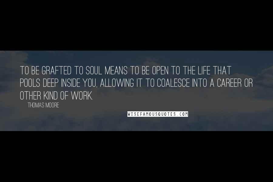 Thomas Moore Quotes: To be grafted to soul means to be open to the life that pools deep inside you, allowing it to coalesce into a career or other kind of work.