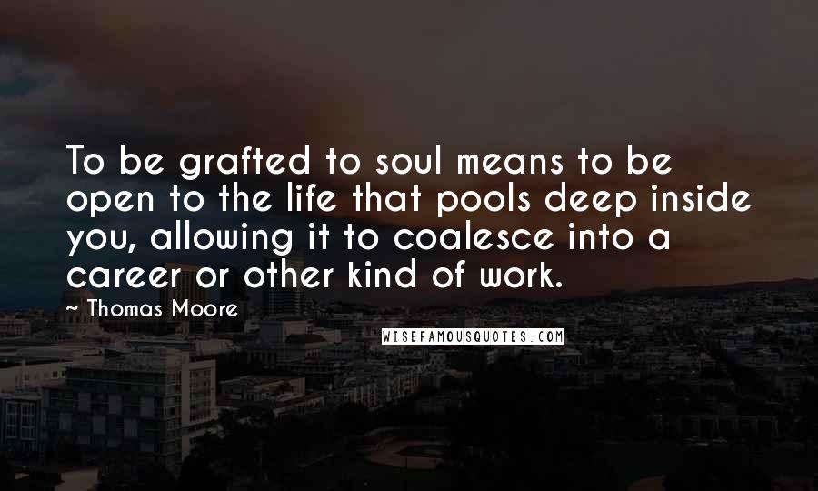 Thomas Moore Quotes: To be grafted to soul means to be open to the life that pools deep inside you, allowing it to coalesce into a career or other kind of work.