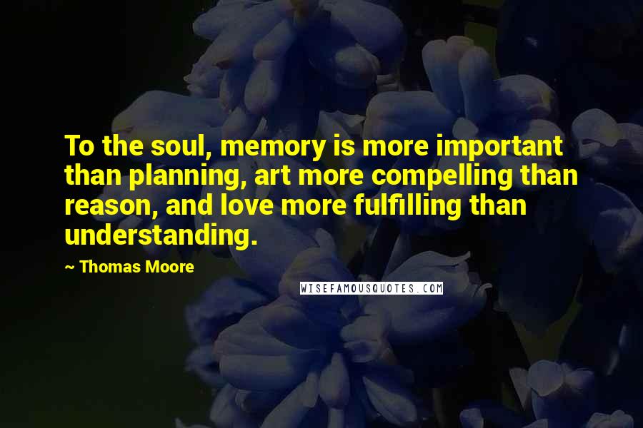 Thomas Moore Quotes: To the soul, memory is more important than planning, art more compelling than reason, and love more fulfilling than understanding.