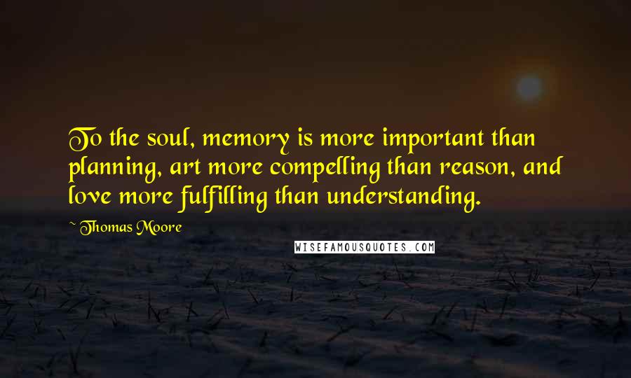 Thomas Moore Quotes: To the soul, memory is more important than planning, art more compelling than reason, and love more fulfilling than understanding.