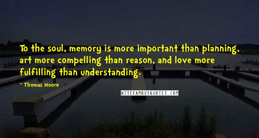 Thomas Moore Quotes: To the soul, memory is more important than planning, art more compelling than reason, and love more fulfilling than understanding.