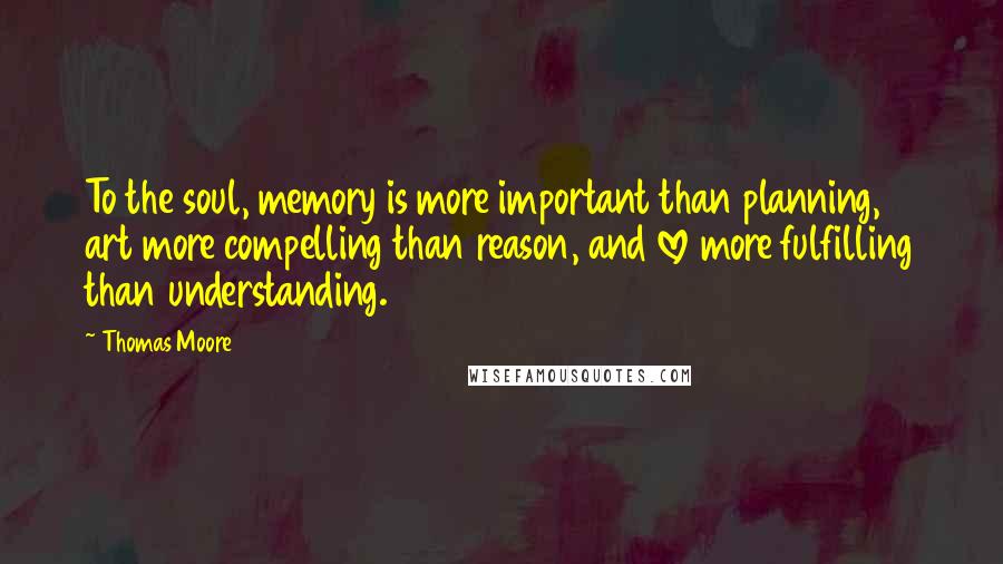 Thomas Moore Quotes: To the soul, memory is more important than planning, art more compelling than reason, and love more fulfilling than understanding.