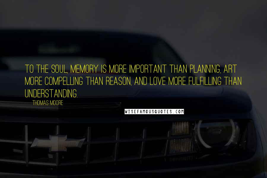 Thomas Moore Quotes: To the soul, memory is more important than planning, art more compelling than reason, and love more fulfilling than understanding.