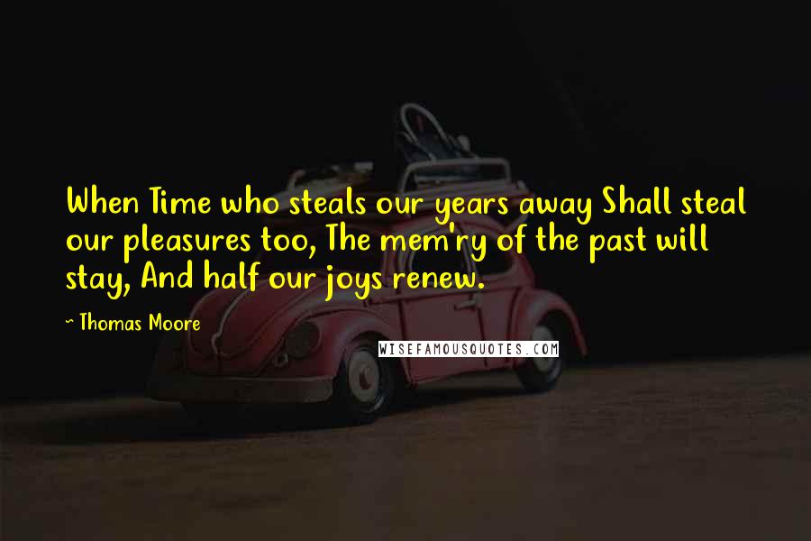 Thomas Moore Quotes: When Time who steals our years away Shall steal our pleasures too, The mem'ry of the past will stay, And half our joys renew.