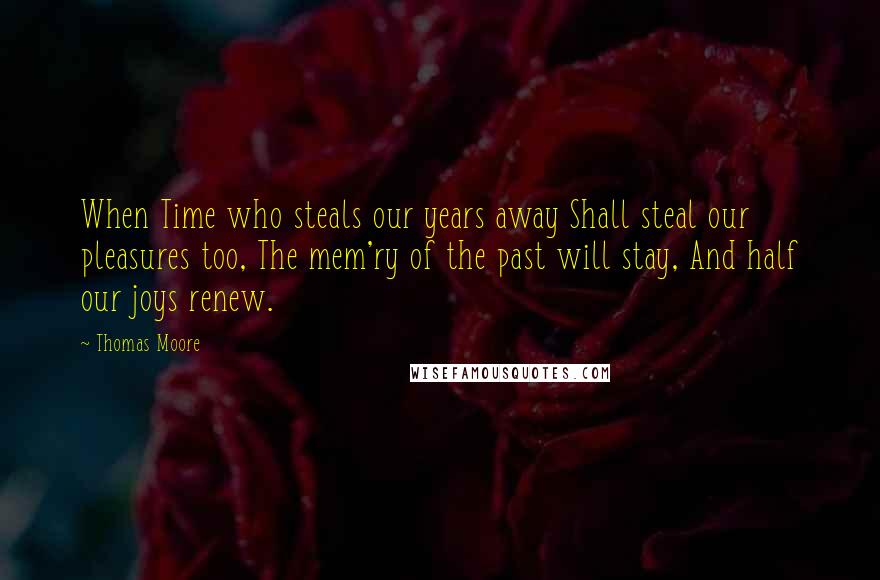 Thomas Moore Quotes: When Time who steals our years away Shall steal our pleasures too, The mem'ry of the past will stay, And half our joys renew.