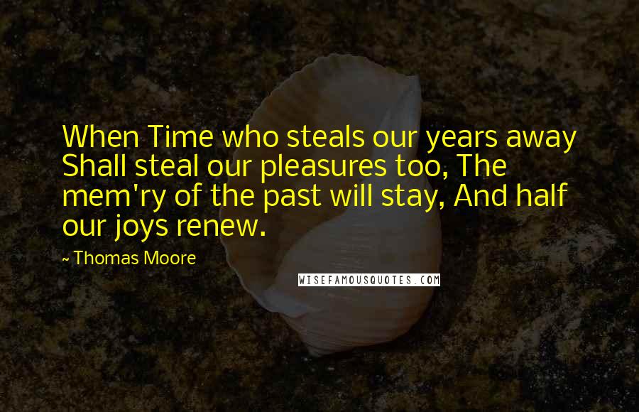 Thomas Moore Quotes: When Time who steals our years away Shall steal our pleasures too, The mem'ry of the past will stay, And half our joys renew.