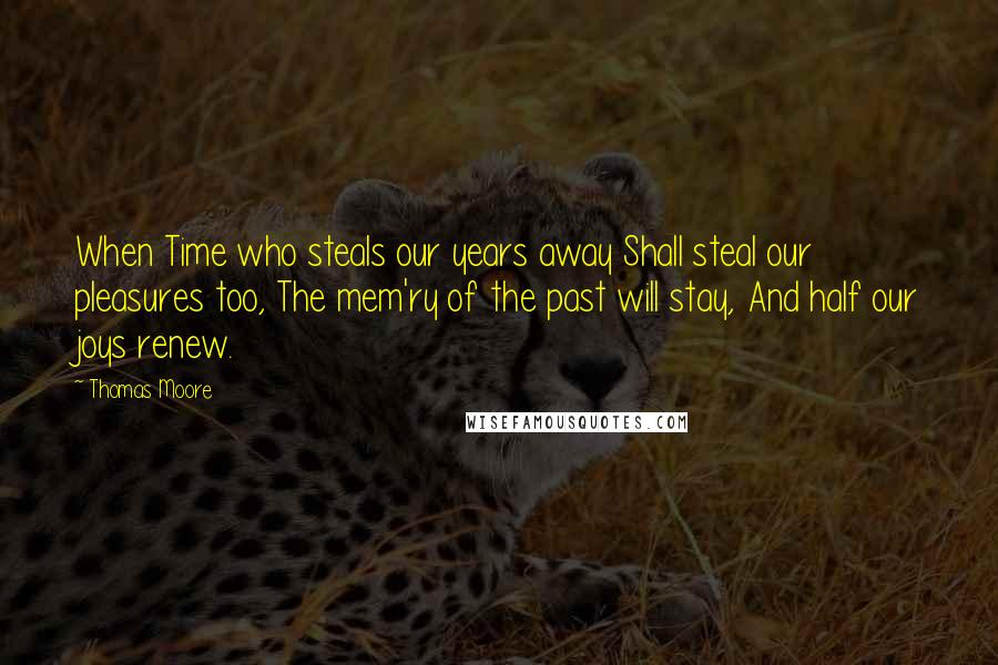 Thomas Moore Quotes: When Time who steals our years away Shall steal our pleasures too, The mem'ry of the past will stay, And half our joys renew.