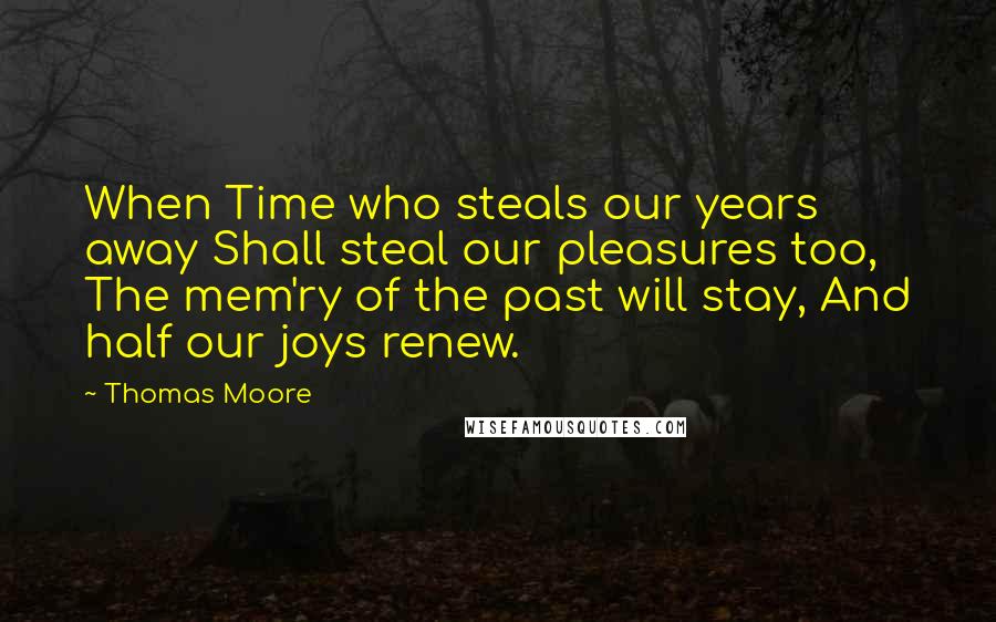 Thomas Moore Quotes: When Time who steals our years away Shall steal our pleasures too, The mem'ry of the past will stay, And half our joys renew.