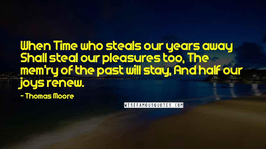 Thomas Moore Quotes: When Time who steals our years away Shall steal our pleasures too, The mem'ry of the past will stay, And half our joys renew.