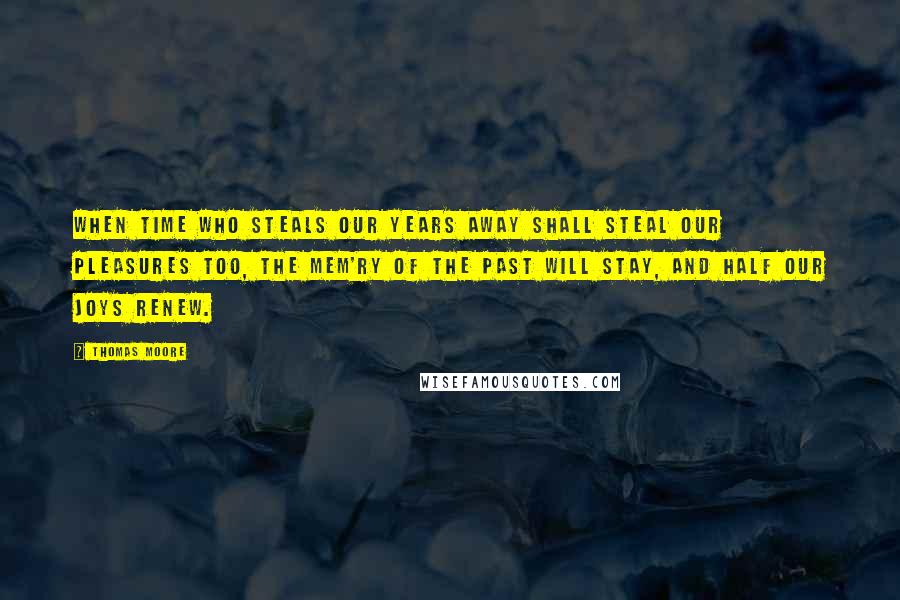 Thomas Moore Quotes: When Time who steals our years away Shall steal our pleasures too, The mem'ry of the past will stay, And half our joys renew.