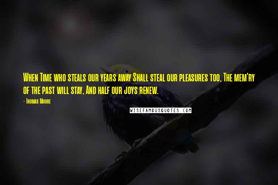 Thomas Moore Quotes: When Time who steals our years away Shall steal our pleasures too, The mem'ry of the past will stay, And half our joys renew.