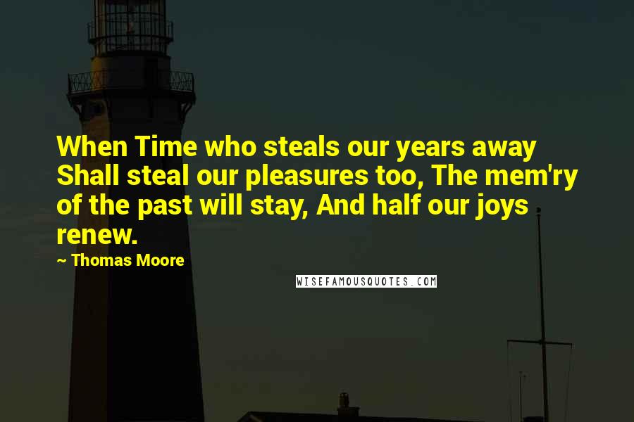 Thomas Moore Quotes: When Time who steals our years away Shall steal our pleasures too, The mem'ry of the past will stay, And half our joys renew.