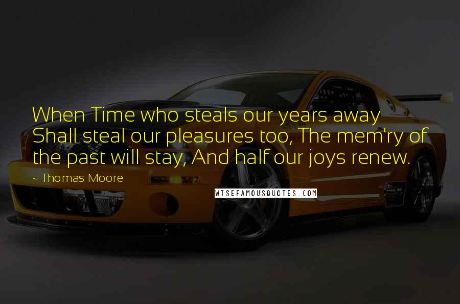 Thomas Moore Quotes: When Time who steals our years away Shall steal our pleasures too, The mem'ry of the past will stay, And half our joys renew.