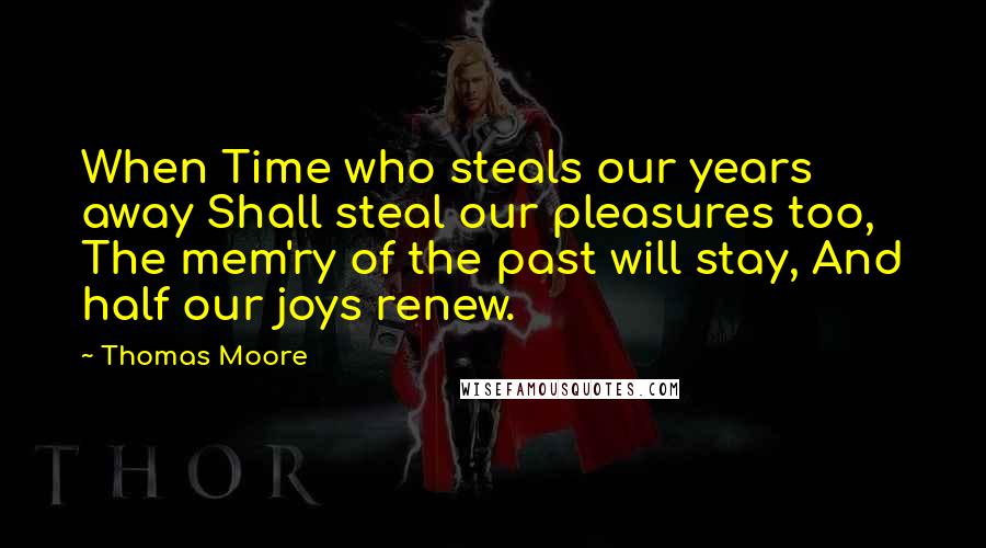 Thomas Moore Quotes: When Time who steals our years away Shall steal our pleasures too, The mem'ry of the past will stay, And half our joys renew.