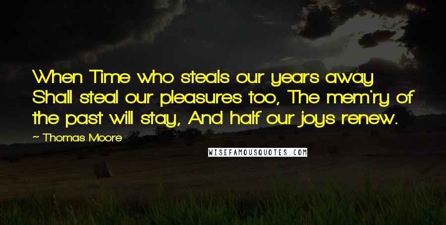 Thomas Moore Quotes: When Time who steals our years away Shall steal our pleasures too, The mem'ry of the past will stay, And half our joys renew.