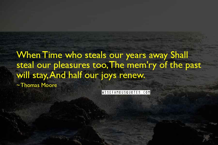 Thomas Moore Quotes: When Time who steals our years away Shall steal our pleasures too, The mem'ry of the past will stay, And half our joys renew.