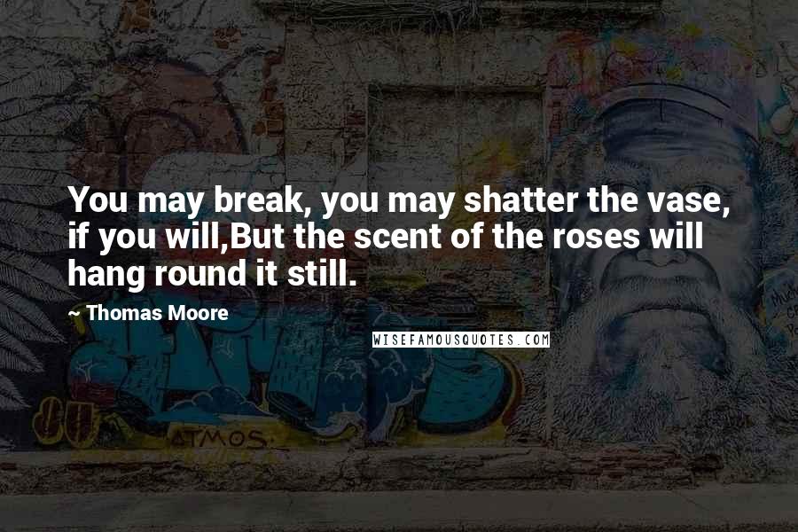 Thomas Moore Quotes: You may break, you may shatter the vase, if you will,But the scent of the roses will hang round it still.