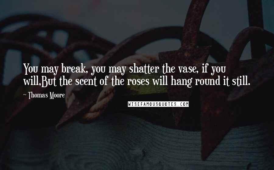 Thomas Moore Quotes: You may break, you may shatter the vase, if you will,But the scent of the roses will hang round it still.