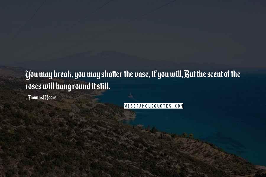 Thomas Moore Quotes: You may break, you may shatter the vase, if you will,But the scent of the roses will hang round it still.