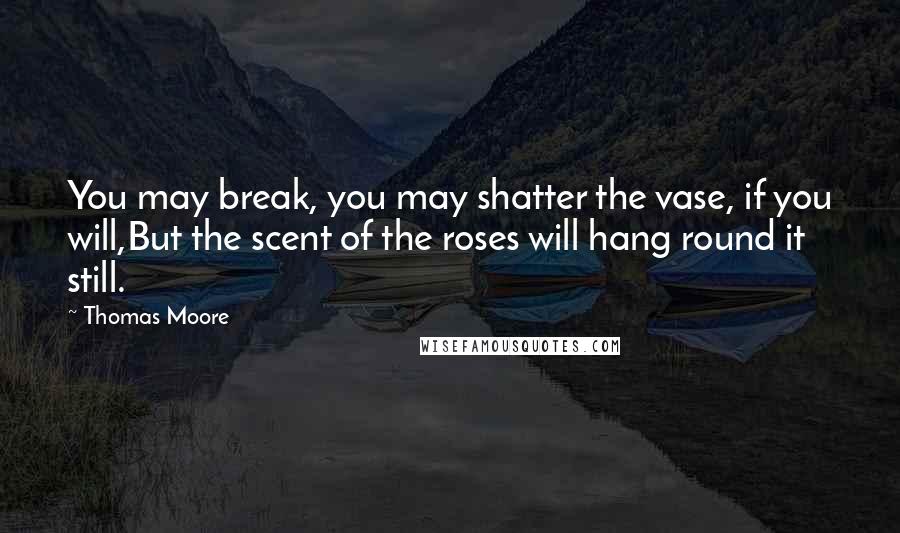 Thomas Moore Quotes: You may break, you may shatter the vase, if you will,But the scent of the roses will hang round it still.