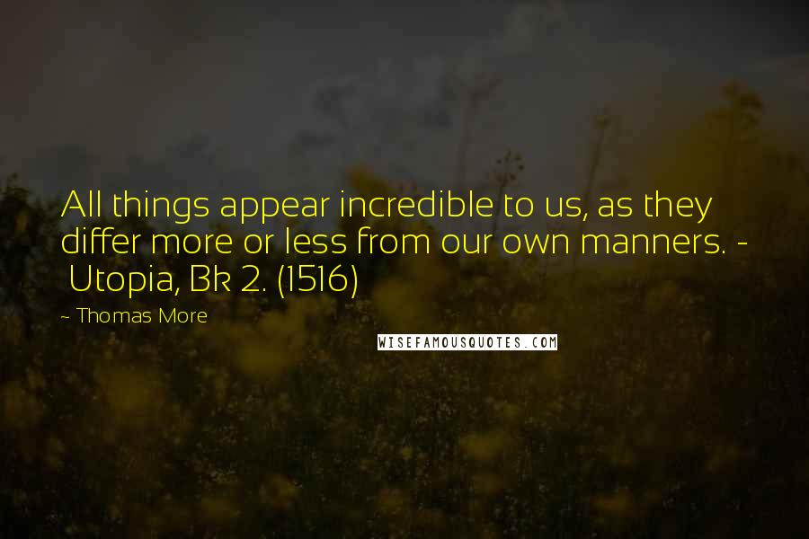 Thomas More Quotes: All things appear incredible to us, as they differ more or less from our own manners. - Utopia, Bk 2. (1516)