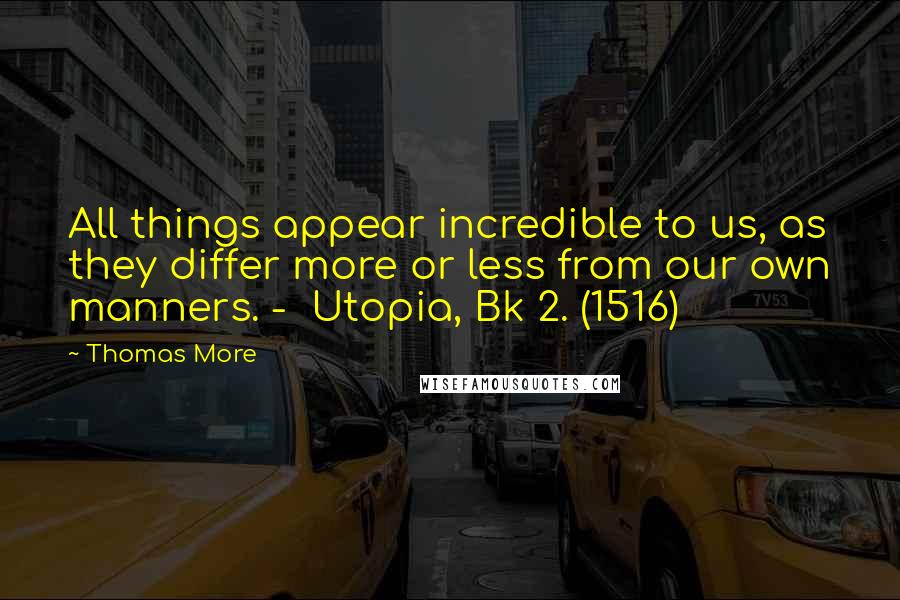 Thomas More Quotes: All things appear incredible to us, as they differ more or less from our own manners. -  Utopia, Bk 2. (1516)