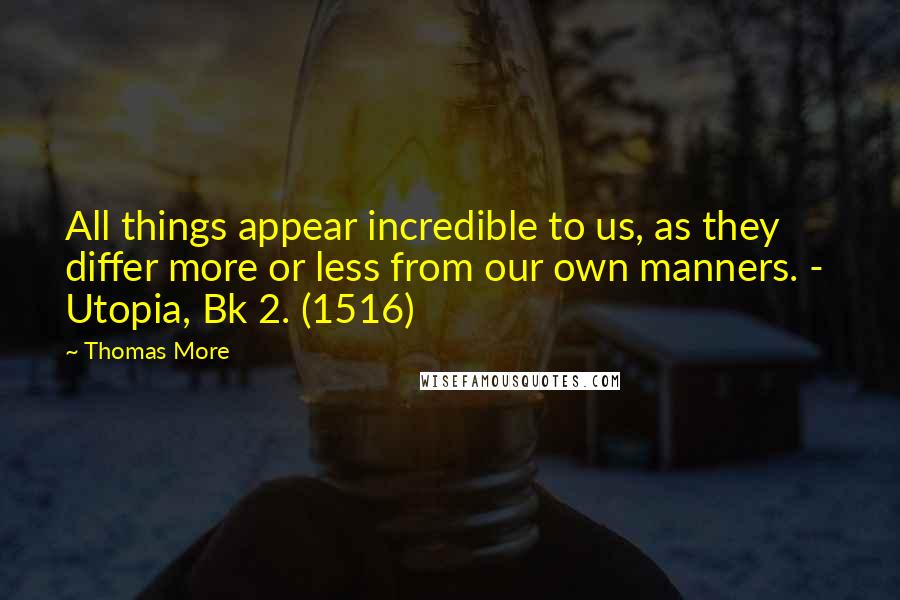 Thomas More Quotes: All things appear incredible to us, as they differ more or less from our own manners. - Utopia, Bk 2. (1516)