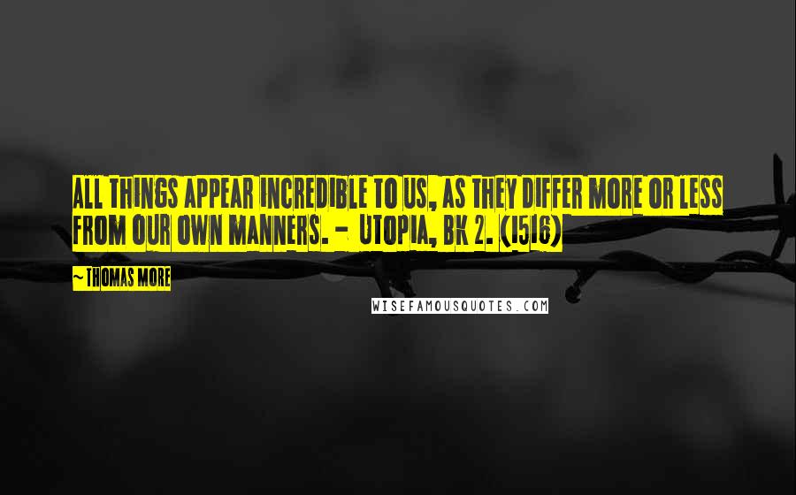 Thomas More Quotes: All things appear incredible to us, as they differ more or less from our own manners. - Utopia, Bk 2. (1516)