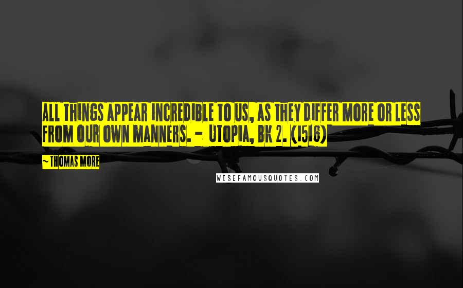 Thomas More Quotes: All things appear incredible to us, as they differ more or less from our own manners. -  Utopia, Bk 2. (1516)