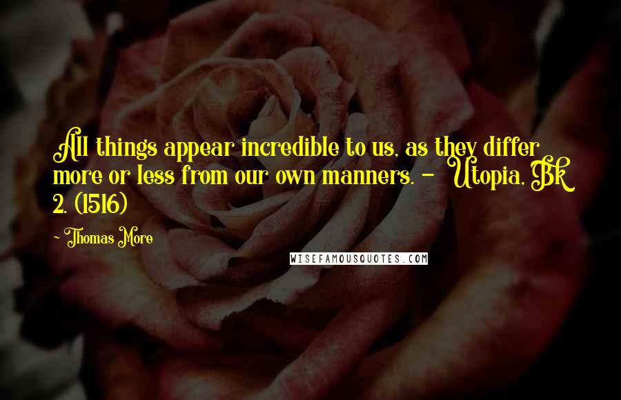 Thomas More Quotes: All things appear incredible to us, as they differ more or less from our own manners. -  Utopia, Bk 2. (1516)