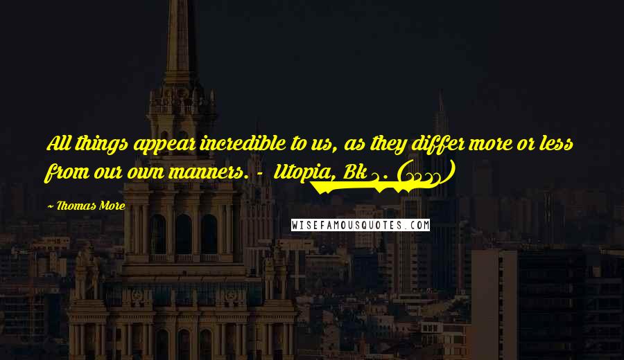 Thomas More Quotes: All things appear incredible to us, as they differ more or less from our own manners. - Utopia, Bk 2. (1516)