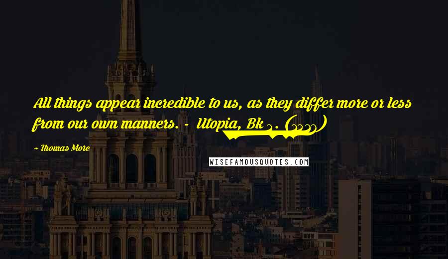 Thomas More Quotes: All things appear incredible to us, as they differ more or less from our own manners. -  Utopia, Bk 2. (1516)